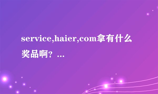 service,haier,com拿有什么奖品啊？真的骗人，相信海尔就得说道做到???