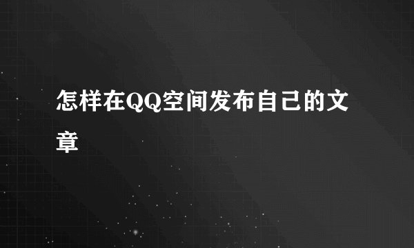怎样在QQ空间发布自己的文章