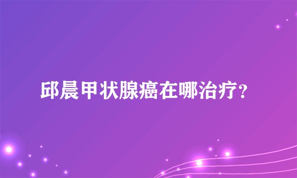 邱晨甲状腺癌在哪治疗？