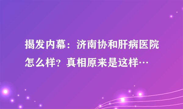 揭发内幕：济南协和肝病医院怎么样？真相原来是这样…