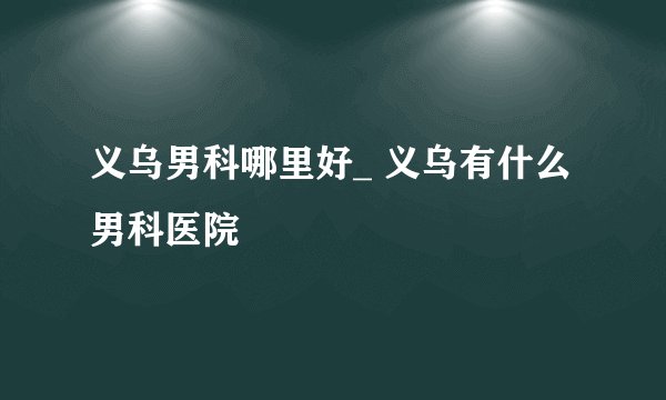 义乌男科哪里好_ 义乌有什么男科医院