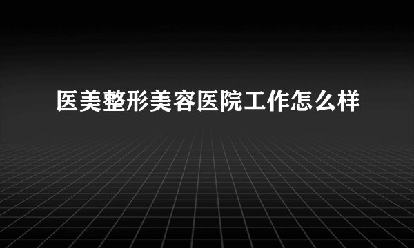 医美整形美容医院工作怎么样
