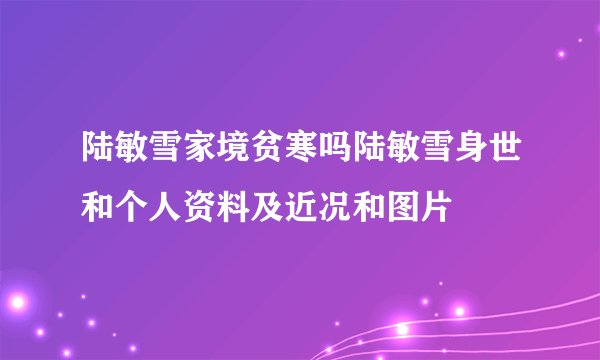 陆敏雪家境贫寒吗陆敏雪身世和个人资料及近况和图片