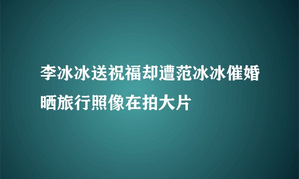 李冰冰送祝福却遭范冰冰催婚晒旅行照像在拍大片