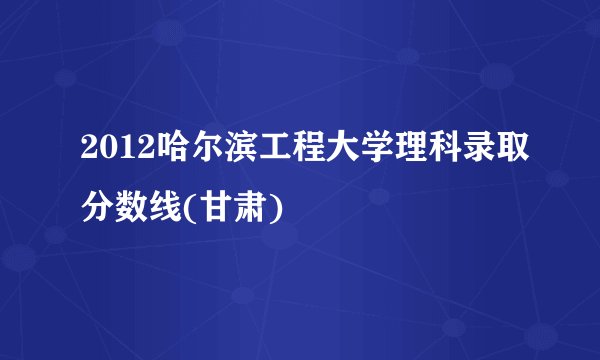 2012哈尔滨工程大学理科录取分数线(甘肃)