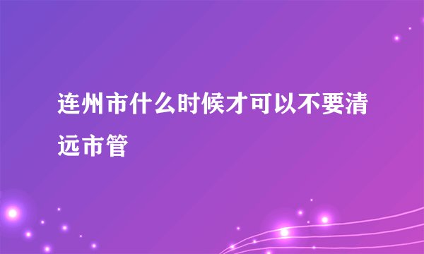 连州市什么时候才可以不要清远市管