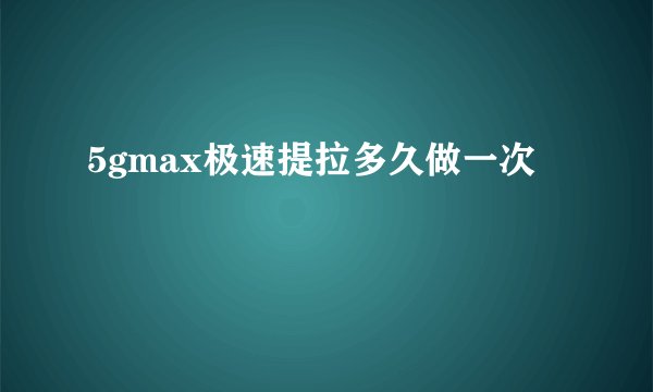 5gmax极速提拉多久做一次