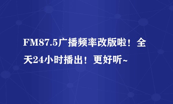 FM87.5广播频率改版啦！全天24小时播出！更好听~