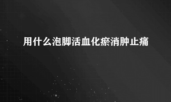 用什么泡脚活血化瘀消肿止痛