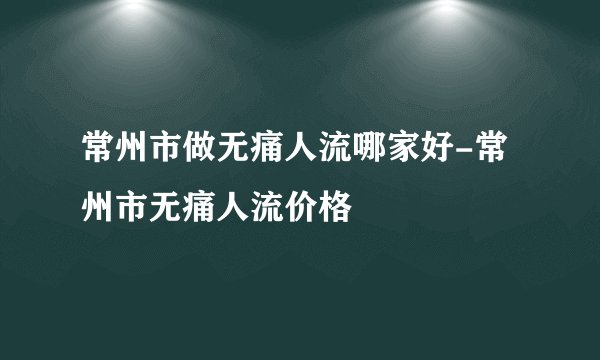 常州市做无痛人流哪家好-常州市无痛人流价格