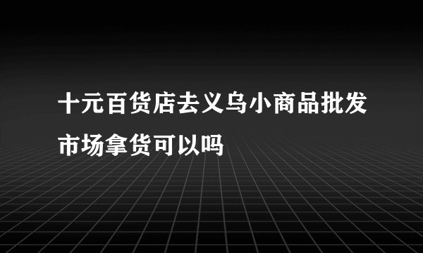 十元百货店去义乌小商品批发市场拿货可以吗