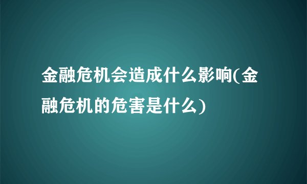 金融危机会造成什么影响(金融危机的危害是什么) 