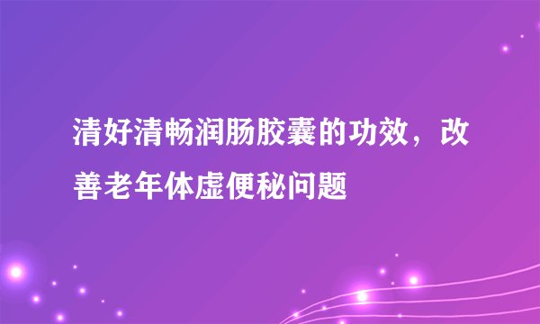 清好清畅润肠胶囊的功效，改善老年体虚便秘问题
