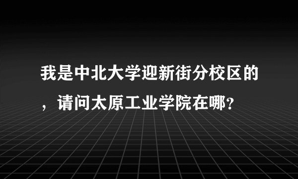 我是中北大学迎新街分校区的，请问太原工业学院在哪？