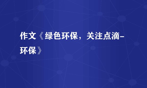 作文《绿色环保，关注点滴-环保》