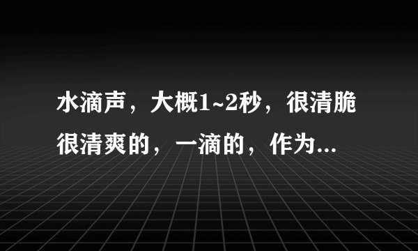 水滴声,大概1~2秒,很清脆很清爽的,一滴的,作为手机短信铃声?