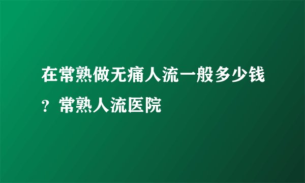 在常熟做无痛人流一般多少钱？常熟人流医院