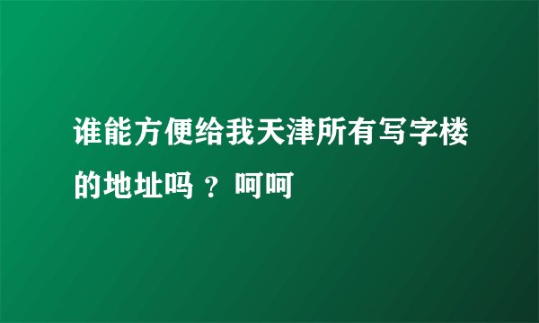 谁能方便给我天津所有写字楼的地址吗 ?呵呵