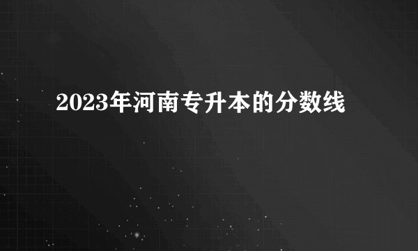 2023年河南专升本的分数线