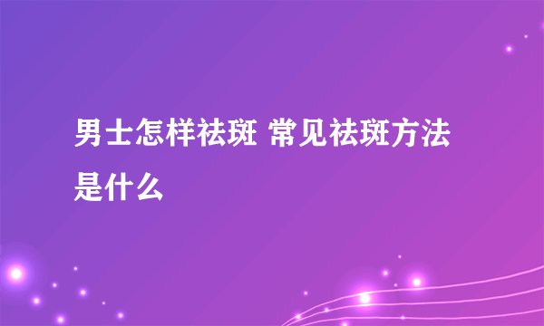 男士怎样祛斑 常见祛斑方法是什么