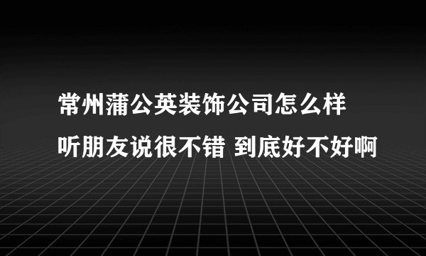 常州蒲公英装饰公司怎么样 听朋友说很不错 到底好不好啊
