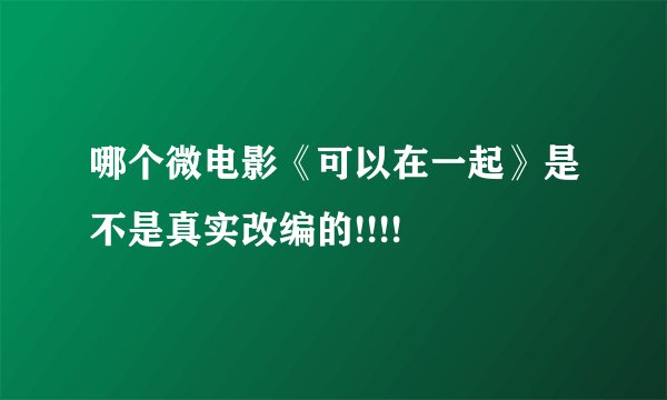 哪个微电影《可以在一起》是不是真实改编的!!!!