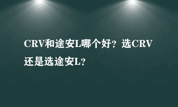 CRV和途安L哪个好？选CRV还是选途安L？