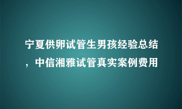 宁夏供卵试管生男孩经验总结,中信湘雅试管真实案例费用