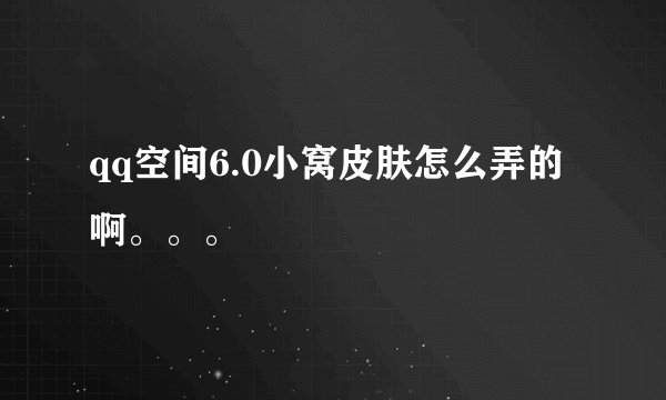 qq空间6.0小窝皮肤怎么弄的啊。。。