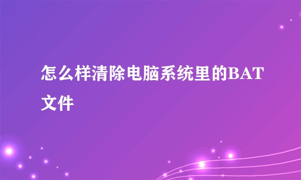 怎么样清除电脑系统里的BAT文件