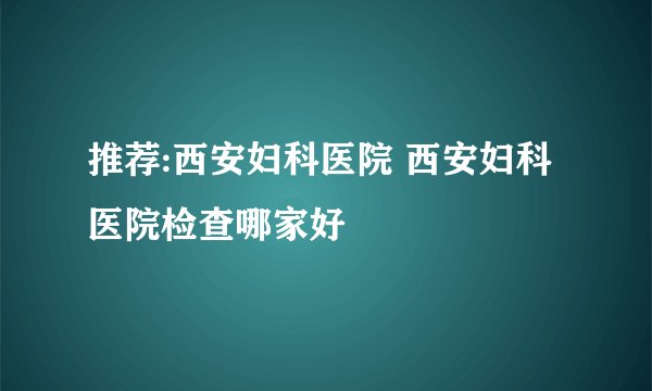 推荐:西安妇科医院 西安妇科医院检查哪家好