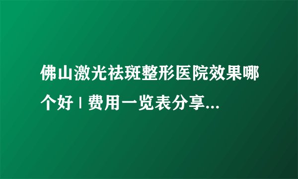 佛山激光祛斑整形医院效果哪个好 | 费用一览表分享_想请问一下激光祛斑有什么注意事项吗？