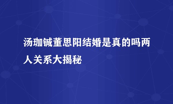 汤珈铖董思阳结婚是真的吗两人关系大揭秘