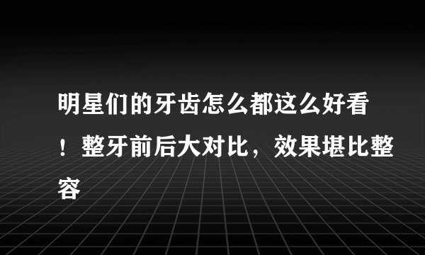 明星们的牙齿怎么都这么好看！整牙前后大对比，效果堪比整容