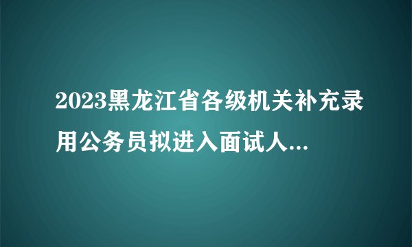 2023黑龙江省各级机关补充录用公务员拟进入面试人员名单通知
