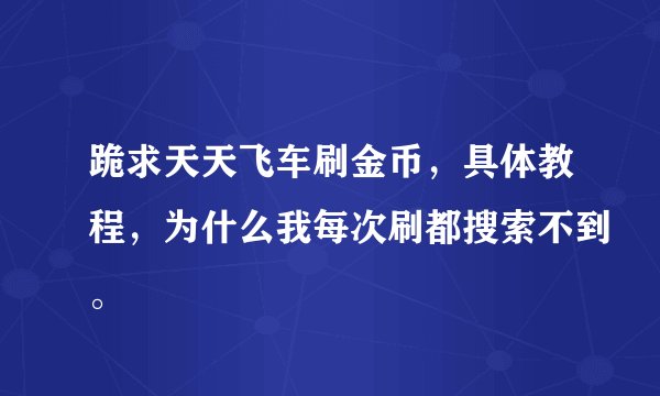 跪求天天飞车刷金币，具体教程，为什么我每次刷都搜索不到。