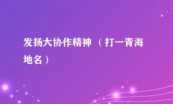 发扬大协作精神 （打一青海地名）