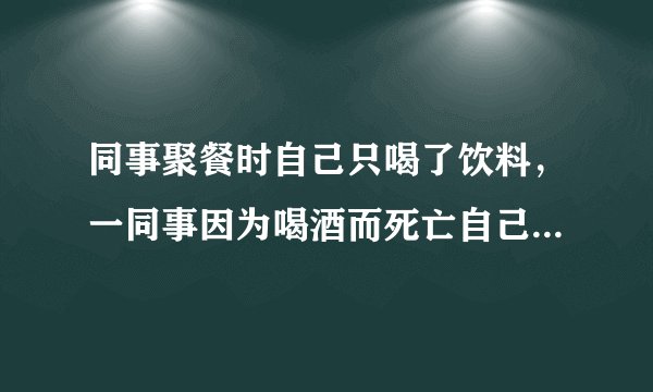 同事聚餐时自己只喝了饮料，一同事因为喝酒而死亡自己需要赔偿吗