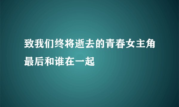 致我们终将逝去的青春女主角最后和谁在一起