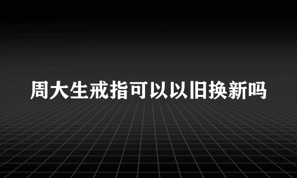 周大生戒指可以以旧换新吗