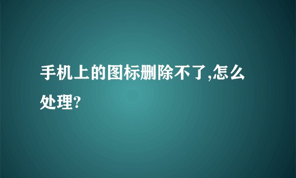 手机上的图标删除不了,怎么处理?