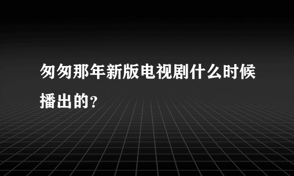 匆匆那年新版电视剧什么时候播出的？