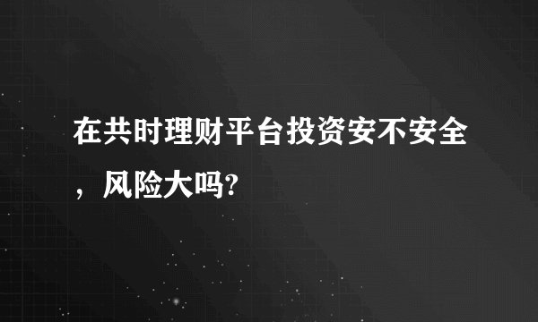 在共时理财平台投资安不安全，风险大吗?