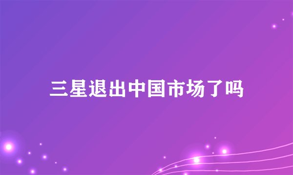 三星退出中国市场了吗