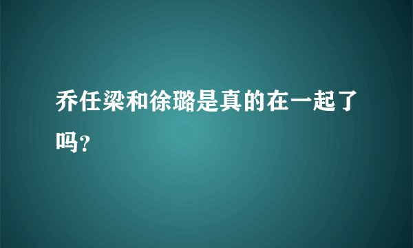 乔任梁和徐璐是真的在一起了吗？