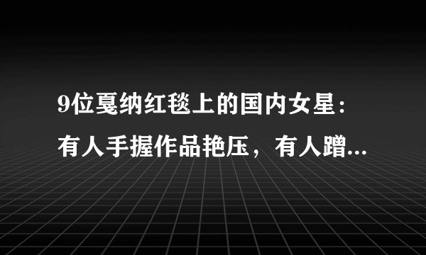 9位戛纳红毯上的国内女星：有人手握作品艳压，有人蹭拍走光出丑
