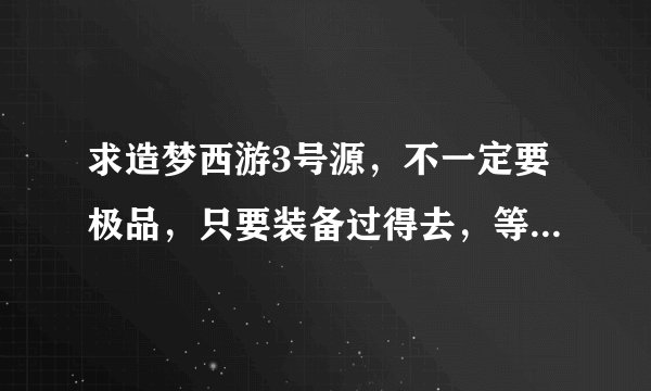 求造梦西游3号源,不一定要极品,只要装备过得去,等级高一点,有个不错的法宝和BB就行了。。跪求