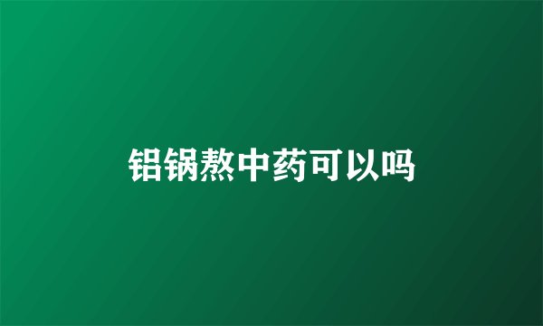铝锅熬中药可以吗