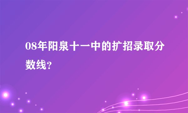 08年阳泉十一中的扩招录取分数线？