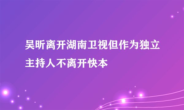 吴昕离开湖南卫视但作为独立主持人不离开快本
